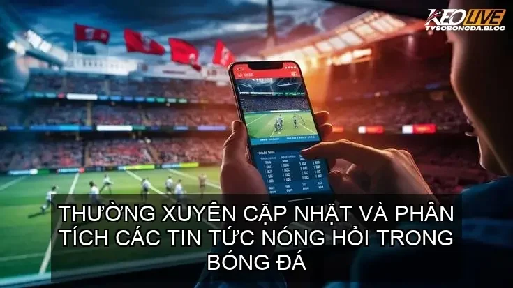 Thường xuyên cập nhật và phân tích các tin tức nóng hổi trong bóng đá